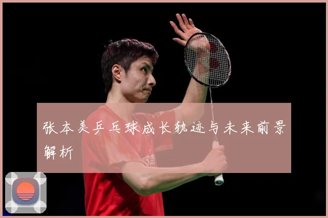 张本美乒乓球成长轨迹与未来前景解析
