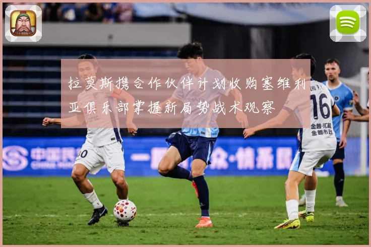 拉莫斯携合作伙伴计划收购塞维利亚俱乐部掌握新局势战术观察