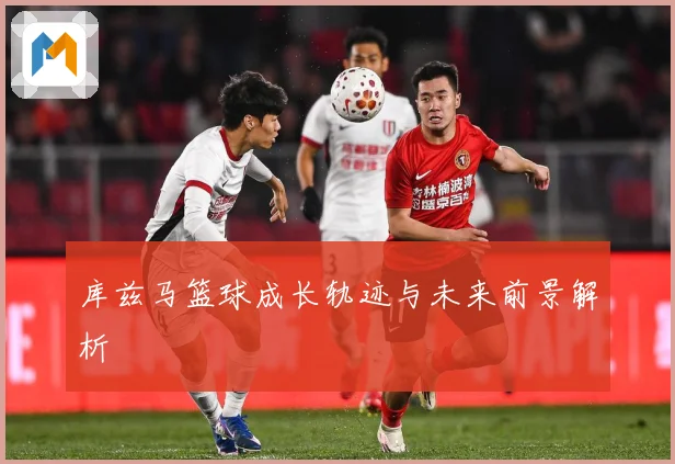 库兹马篮球成长轨迹与未来前景解析