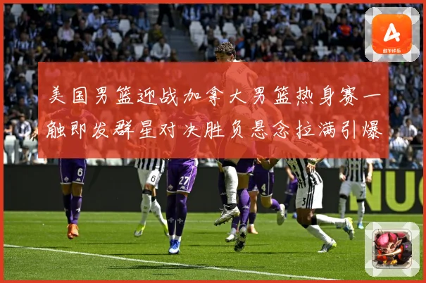 美国男篮迎战加拿大男篮热身赛一触即发群星对决胜负悬念拉满引爆期待