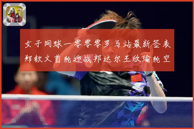 女子网球一零零零罗马站最新签表郑钦文首轮迎战邦达尔王欣瑜轮空赛场观察