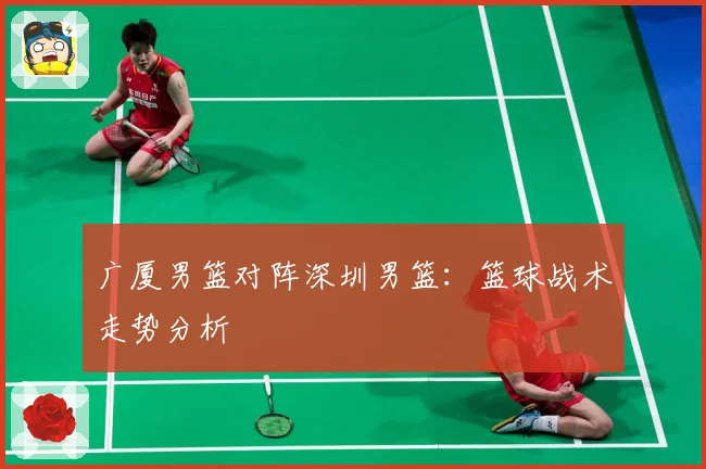 广厦男篮对阵深圳男篮：篮球战术走势分析