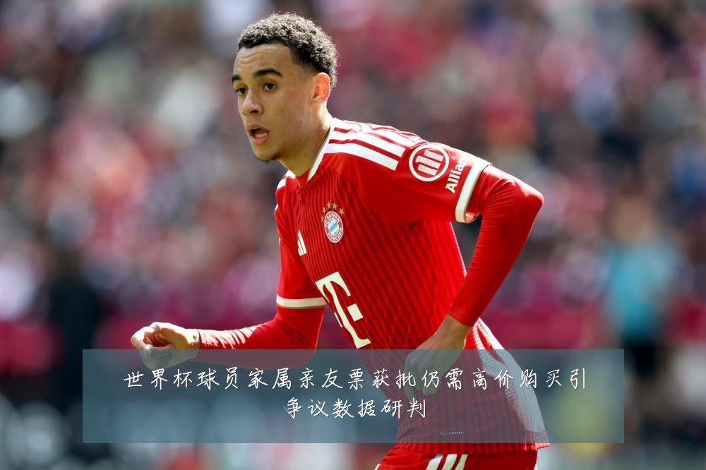 世界杯球员家属亲友票获批仍需高价购买引争议数据研判