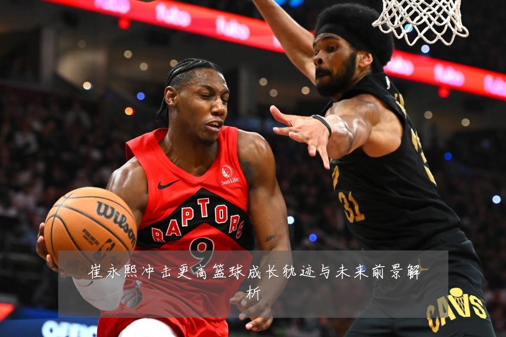 崔永熙冲击更高篮球成长轨迹与未来前景解析